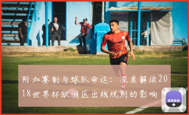 附加赛制与球队命运：深度解读2018世界杯欧洲区出线规则的影响