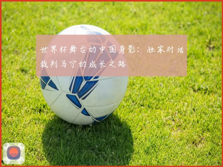 世界杯舞台的中国身影：独家对话裁判马宁的成长之路