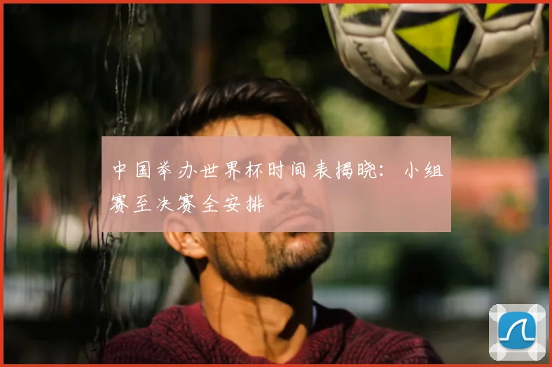 中国举办世界杯时间表揭晓：小组赛至决赛全安排