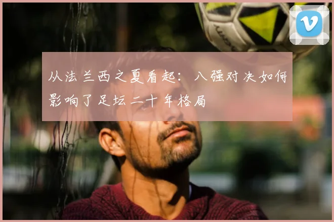 从法兰西之夏看起：八强对决如何影响了足坛二十年格局